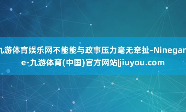 九游体育娱乐网不能能与政事压力毫无牵扯-Ninegame-九游体育(中国)官方网站|jiuyou.com