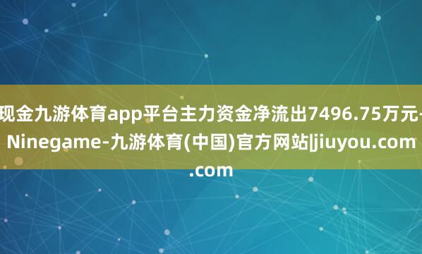 现金九游体育app平台主力资金净流出7496.75万元-Ninegame-九游体育(中国)官方网站|jiuyou.com